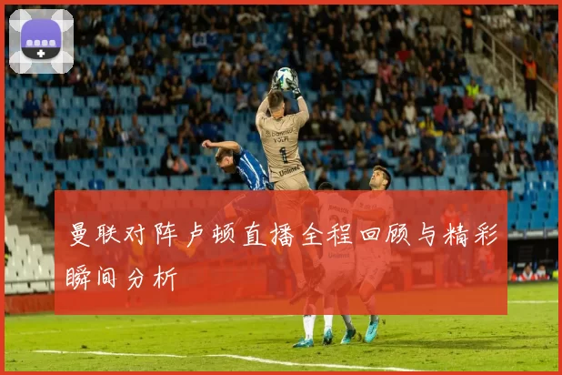 曼联对阵卢顿直播全程回顾与精彩瞬间分析
