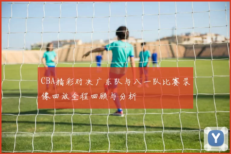 CBA精彩对决广东队与八一队比赛录像回放全程回顾与分析