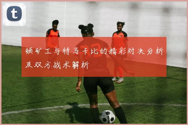 顿矿工与特马卡比的精彩对决分析及双方战术解析
