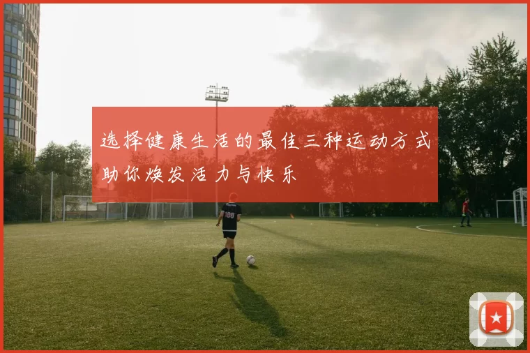 选择健康生活的最佳三种运动方式助你焕发活力与快乐