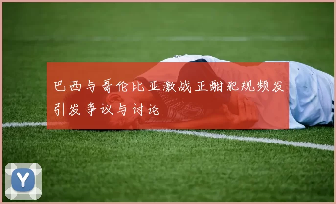 巴西与哥伦比亚激战正酣犯规频发引发争议与讨论