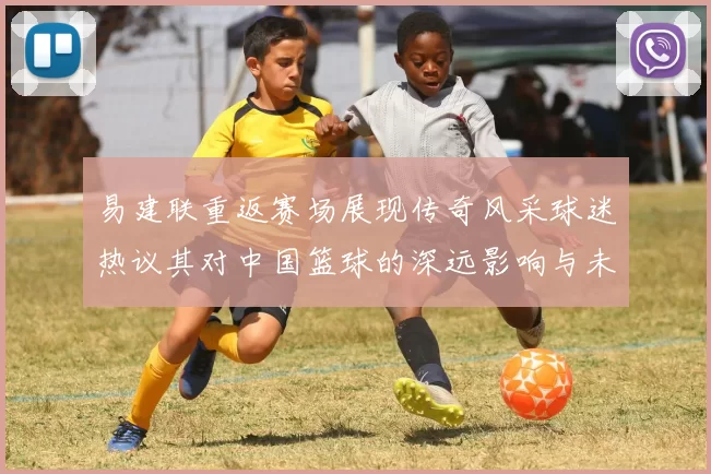 易建联重返赛场展现传奇风采球迷热议其对中国篮球的深远影响与未来发展