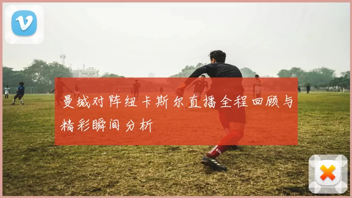 曼城对阵纽卡斯尔直播全程回顾与精彩瞬间分析