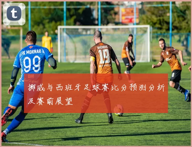 挪威与西班牙足球赛比分预测分析及赛前展望